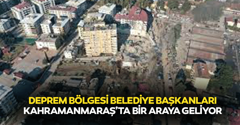 Deprem Bölgesi Belediye Başkanları Kahramanmaraş’ta Bir Araya Geliyor