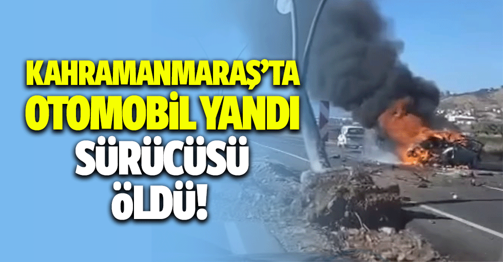 Kahramanmaraş’ta otomobil yandı sürücüsü öldü!