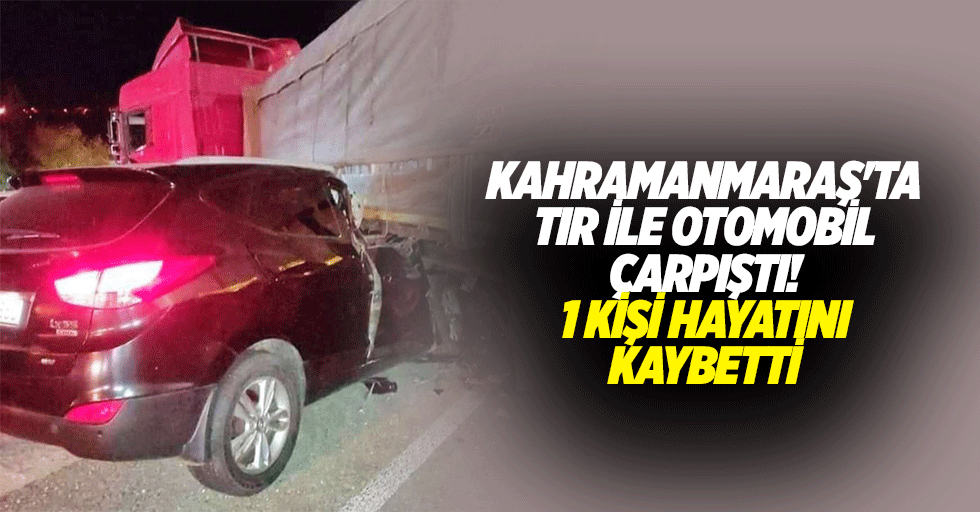 Kahramanmaraş'ta tır ile otomobil çarpıştı! 1 kişi hayatını kaybetti
